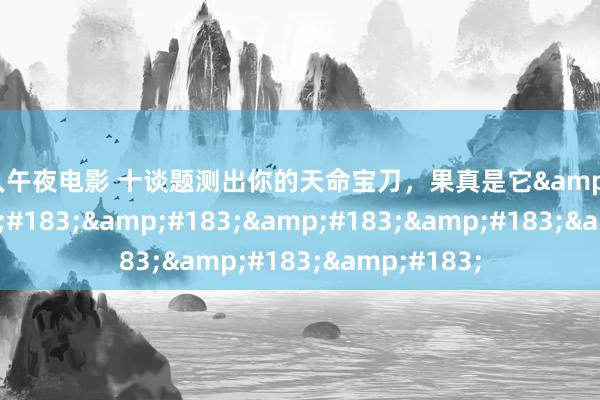 成人午夜电影 十谈题测出你的天命宝刀，果真是它&#183;&#183;&#183;&#183;&#183;&#183;