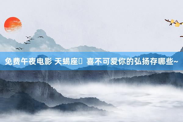 免费午夜电影 天蝎座♏喜不可爱你的弘扬存哪些~