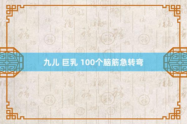 九儿 巨乳 100个脑筋急转弯