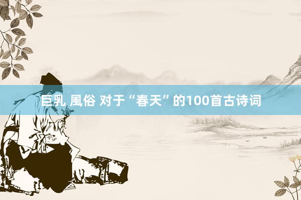 巨乳 風俗 对于“春天”的100首古诗词