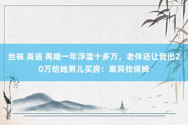 丝袜 英语 再婚一年浮滥十多万，老伴还让我出20万给她男儿买房：离异找保姆