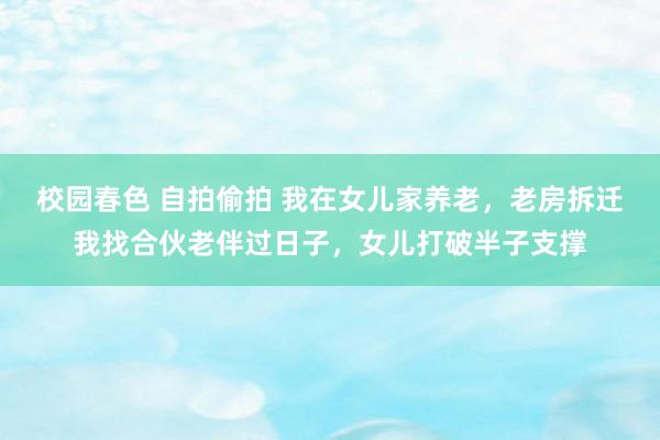 校园春色 自拍偷拍 我在女儿家养老，老房拆迁我找合伙老伴过日子，女儿打破半子支撑