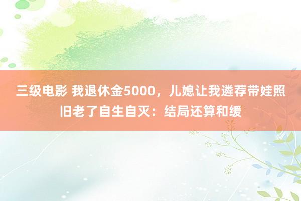 三级电影 我退休金5000,儿媳让我遴荐带娃照旧老了自生自灭:结局还算和缓