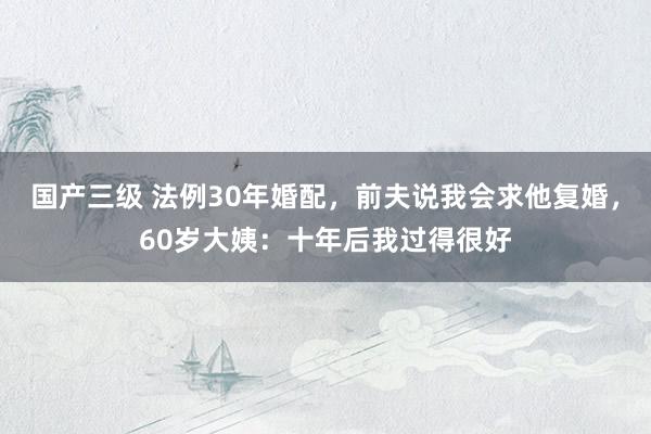 国产三级 法例30年婚配，前夫说我会求他复婚，60岁大姨：十年后我过得很好