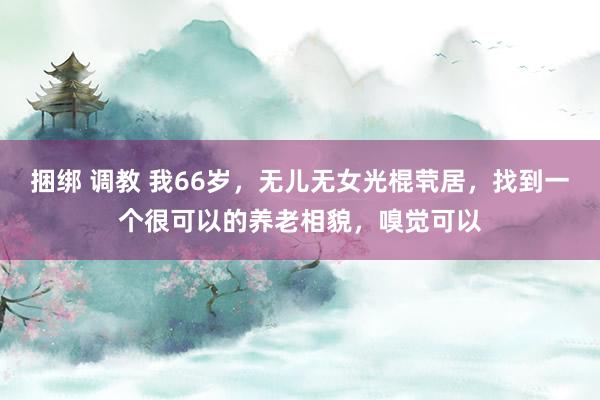 捆绑 调教 我66岁，无儿无女光棍茕居，找到一个很可以的养老相貌，嗅觉可以