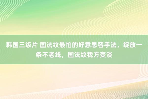 韩国三级片 国法纹最怕的好意思容手法，绽放一条不老线，国法纹我方变淡