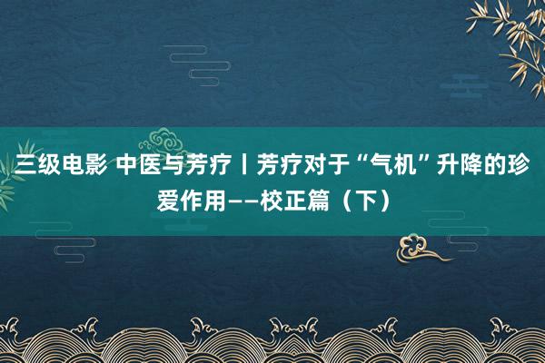 三级电影 中医与芳疗丨芳疗对于“气机”升降的珍爱作用——校正篇（下）