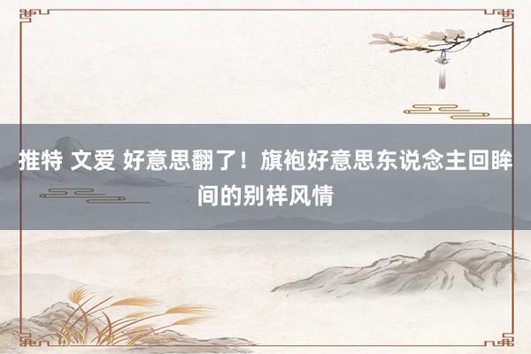 推特 文爱 好意思翻了！旗袍好意思东说念主回眸间的别样风情