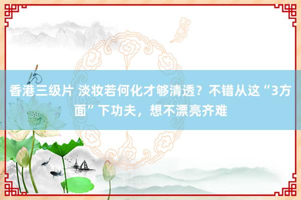 香港三级片 淡妆若何化才够清透？不错从这“3方面”下功夫，想不漂亮齐难