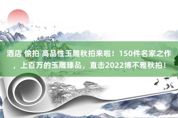 酒店 偷拍 高品性玉雕秋拍来啦！150件名家之作，上百万的玉雕臻品，直击2022博不雅秋拍！