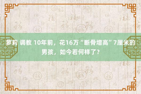 萝莉 调教 10年前，花16万“断骨增高”7厘米的男孩，如今若何样了？