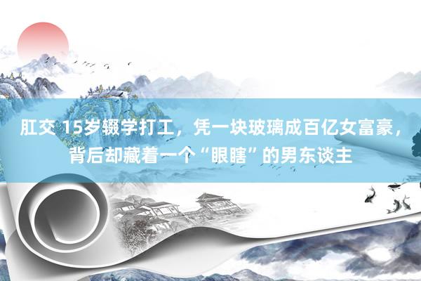肛交 15岁辍学打工，凭一块玻璃成百亿女富豪，背后却藏着一个“眼瞎”的男东谈主