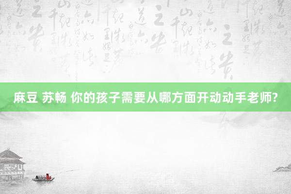 麻豆 苏畅 你的孩子需要从哪方面开动动手老师?