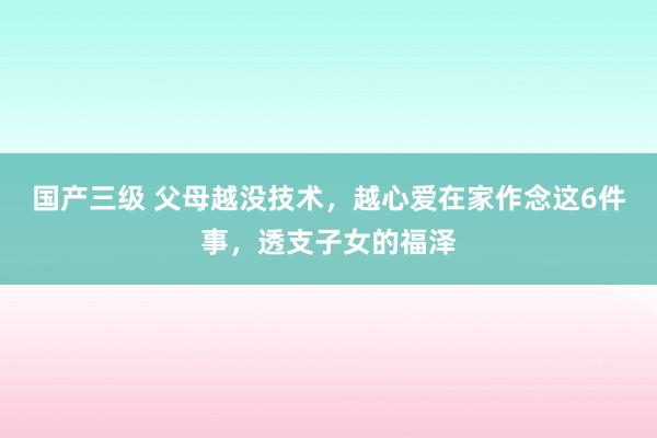 国产三级 父母越没技术，越心爱在家作念这6件事，透支子女的福泽