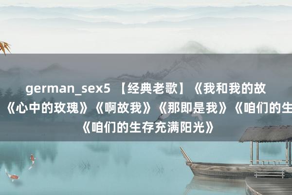 german_sex5 【经典老歌】《我和我的故国》《绒花》《心中的玫瑰》《啊故我》《那即是我》《咱们的生存充满阳光》