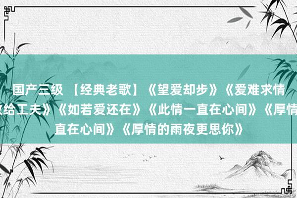 国产三级 【经典老歌】《望爱却步》《爱难求情难断》《深情败给工夫》《如若爱还在》《此情一直在心间》《厚情的雨夜更思你》