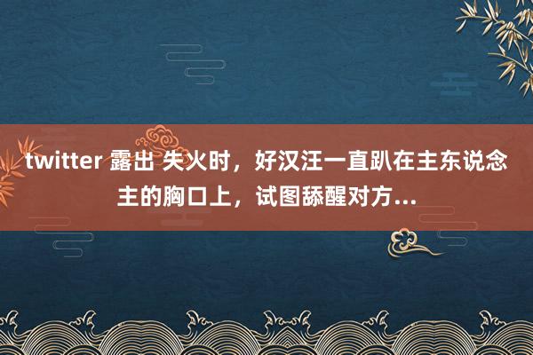 twitter 露出 失火时，好汉汪一直趴在主东说念主的胸口上，试图舔醒对方...