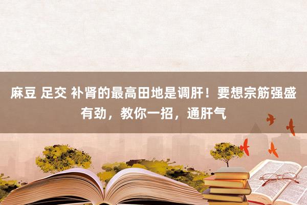 麻豆 足交 补肾的最高田地是调肝！要想宗筋强盛有劲，教你一招，通肝气