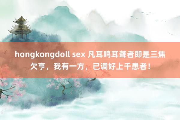 hongkongdoll sex 凡耳鸣耳聋者即是三焦欠亨，我有一方，已调好上千患者！