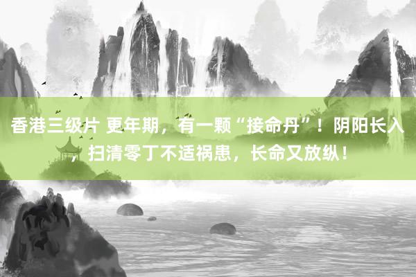香港三级片 更年期，有一颗“接命丹”！阴阳长入，扫清零丁不适祸患，长命又放纵！