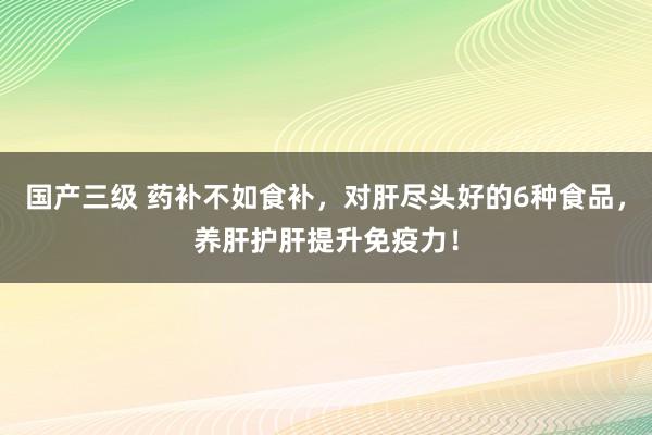 国产三级 药补不如食补，对肝尽头好的6种食品，养肝护肝提升免疫力！