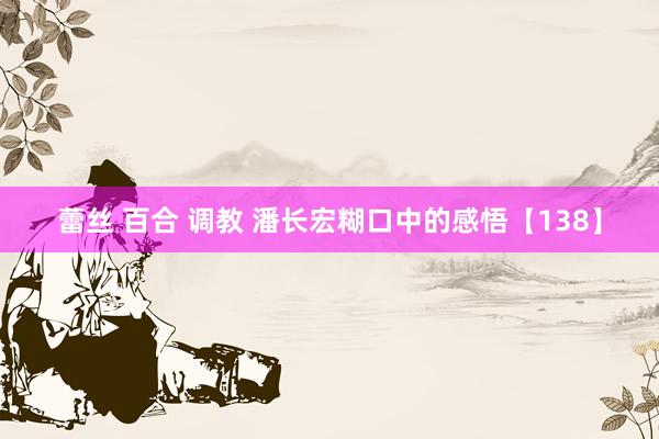蕾丝 百合 调教 潘长宏糊口中的感悟【138】