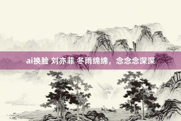 ai换脸 刘亦菲 冬雨绵绵，念念念深深