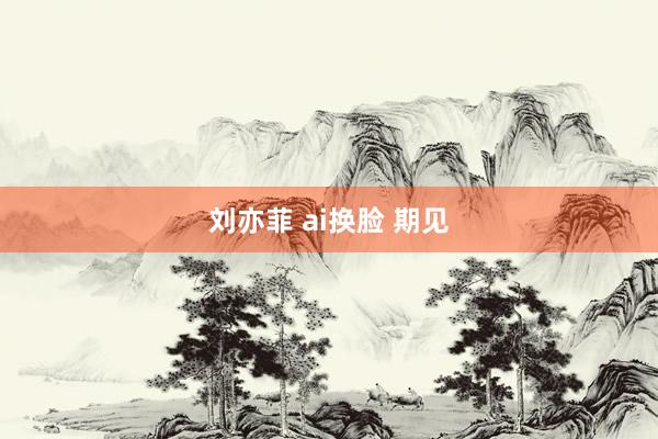 刘亦菲 ai换脸 期见