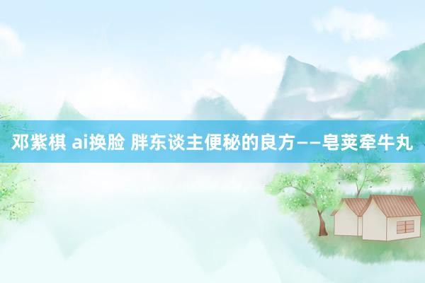 邓紫棋 ai换脸 胖东谈主便秘的良方——皂荚牵牛丸