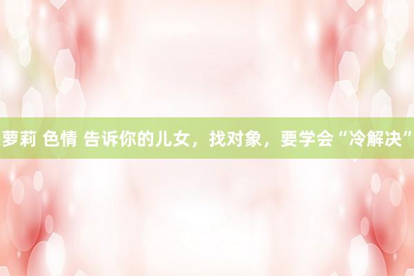 萝莉 色情 告诉你的儿女，找对象，要学会“冷解决”