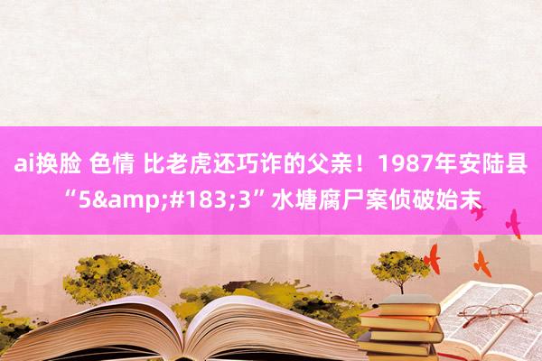 ai换脸 色情 比老虎还巧诈的父亲！1987年安陆县“5&#183;3”水塘腐尸案侦破始末