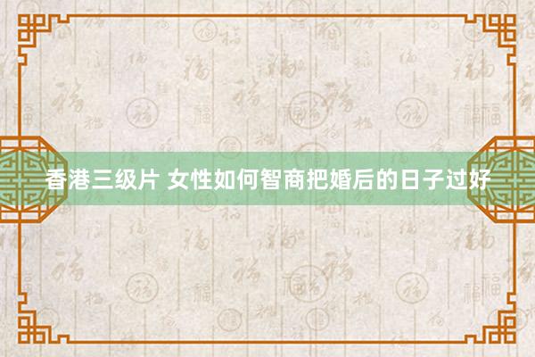 香港三级片 女性如何智商把婚后的日子过好