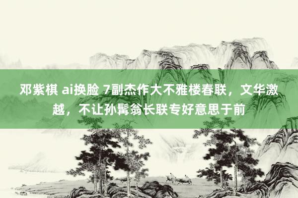 邓紫棋 ai换脸 7副杰作大不雅楼春联，文华激越，不让孙髯翁长联专好意思于前