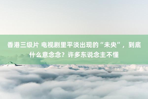 香港三级片 电视剧里平淡出现的“未央”，到底什么意念念？许多东说念主不懂