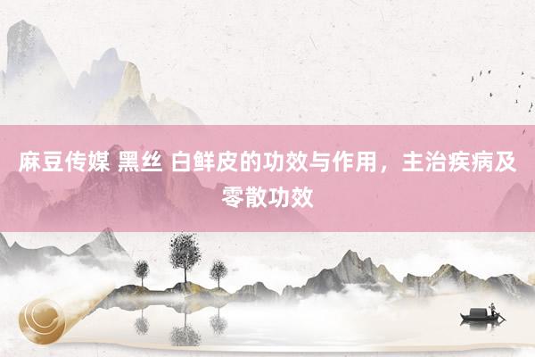 麻豆传媒 黑丝 白鲜皮的功效与作用，主治疾病及零散功效
