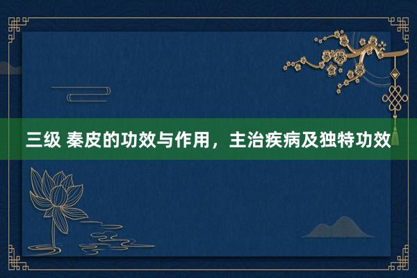 三级 秦皮的功效与作用，主治疾病及独特功效