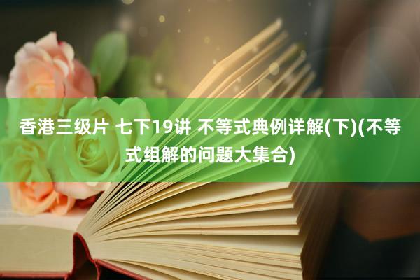 香港三级片 七下19讲 不等式典例详解(下)(不等式组解的问题大集合)