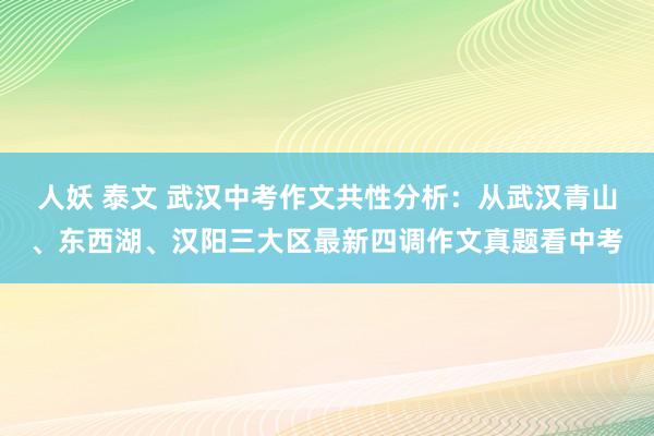 人妖 泰文 武汉中考作文共性分析：从武汉青山、东西湖、汉阳三大区最新四调作文真题看中考