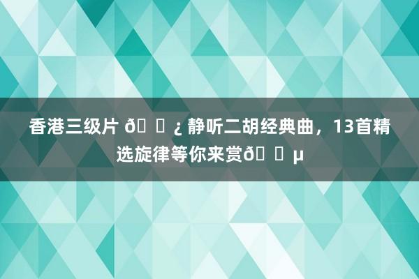 香港三级片 🌿 静听二胡经典曲，13首精选旋律等你来赏🎵