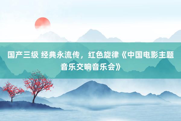 国产三级 经典永流传，红色旋律《中国电影主题音乐交响音乐会》