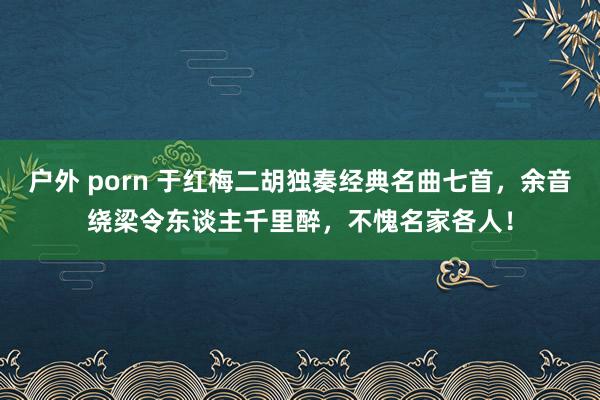 户外 porn 于红梅二胡独奏经典名曲七首，余音绕梁令东谈主千里醉，不愧名家各人！