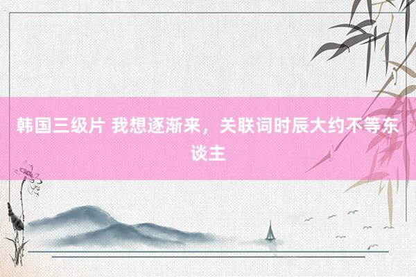 韩国三级片 我想逐渐来，关联词时辰大约不等东谈主