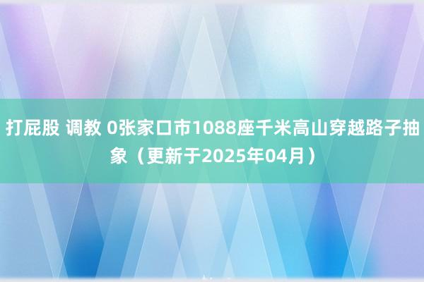 打屁股 调教 0张家口市1088座千米高山穿越路子抽象（更新于2025年04月）