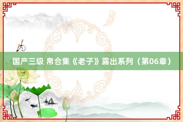 国产三级 帛合集《老子》露出系列（第06章）