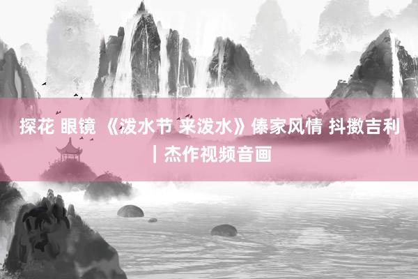 探花 眼镜 《泼水节 来泼水》傣家风情 抖擞吉利｜杰作视频音画