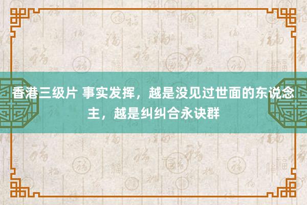 香港三级片 事实发挥，越是没见过世面的东说念主，越是纠纠合永诀群