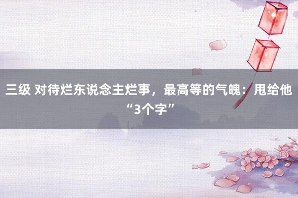 三级 对待烂东说念主烂事，最高等的气魄：甩给他“3个字”
