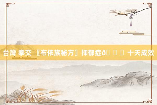 台灣 拳交 〖布依族秘方〗抑郁症🙇十天成效