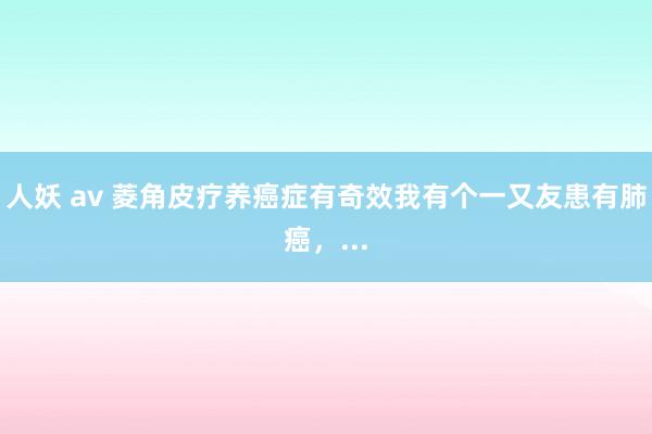 人妖 av 菱角皮疗养癌症有奇效我有个一又友患有肺癌,...