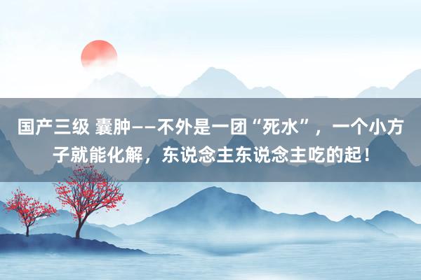 国产三级 囊肿——不外是一团“死水”，一个小方子就能化解，东说念主东说念主吃的起！